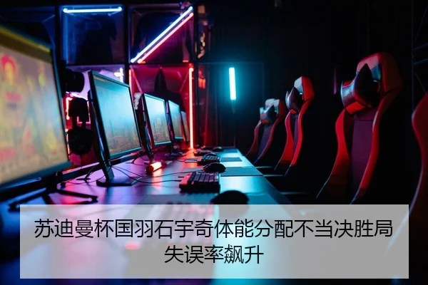 苏迪曼杯国羽石宇奇体能分配不当决胜局失误率飙升