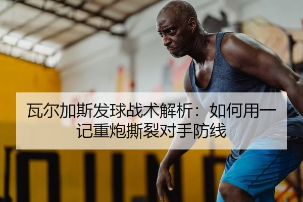 瓦尔加斯发球战术解析：如何用一记重炮撕裂对手防线
